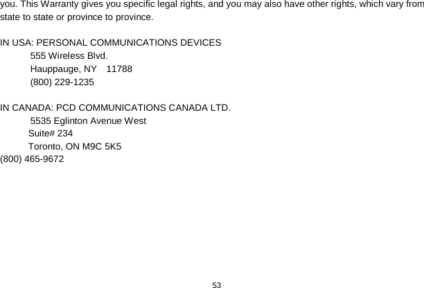   53  you. This Warranty gives you specific legal rights, and you may also have other rights, which vary from state to state or province to province.  IN USA: PERSONAL COMMUNICATIONS DEVICES  555 Wireless Blvd.  Hauppauge, NY  11788  (800) 229-1235  IN CANADA: PCD COMMUNICATIONS CANADA LTD.  5535 Eglinton Avenue West Suite# 234 Toronto, ON M9C 5K5 (800) 465-9672        