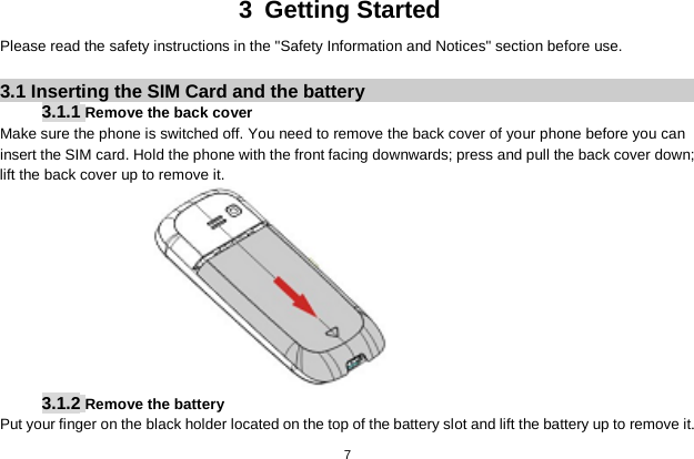   7  3  Getting Started Please read the safety instructions in the &quot;Safety Information and Notices&quot; section before use.  3.1 Inserting the SIM Card and the battery 3.1.1 Remove the back cover Make sure the phone is switched off. You need to remove the back cover of your phone before you can insert the SIM card. Hold the phone with the front facing downwards; press and pull the back cover down; lift the back cover up to remove it.  3.1.2 Remove the battery Put your finger on the black holder located on the top of the battery slot and lift the battery up to remove it. 