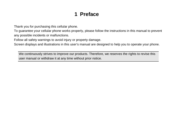 1  Preface  Thank you for purchasing this cellular phone. To guarantee your cellular phone works properly, please follow the instructions in this manual to prevent any possible incidents or malfunctions. Follow all safety warnings to avoid injury or property damage. Screen displays and illustrations in this user’s manual are designed to help you to operate your phone.  We continuously strives to improve our products. Therefore, we reserves the rights to revise this user manual or withdraw it at any time without prior notice. 