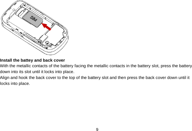   9  Install the battey and back cover With the metallic contacts of the battery facing the metallic contacts in the battery slot, press the battery down into its slot until it locks into place. Align and hook the back cover to the top of the battery slot and then press the back cover down until it locks into place. 