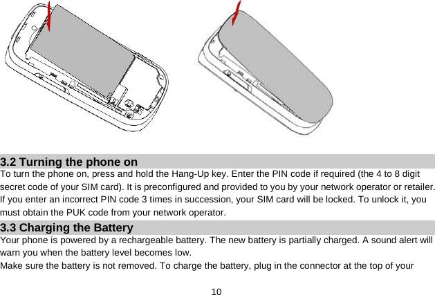   10     3.2 Turning the phone on To turn the phone on, press and hold the Hang-Up key. Enter the PIN code if required (the 4 to 8 digit secret code of your SIM card). It is preconfigured and provided to you by your network operator or retailer. If you enter an incorrect PIN code 3 times in succession, your SIM card will be locked. To unlock it, you must obtain the PUK code from your network operator. 3.3 Charging the Battery Your phone is powered by a rechargeable battery. The new battery is partially charged. A sound alert will warn you when the battery level becomes low. Make sure the battery is not removed. To charge the battery, plug in the connector at the top of your 