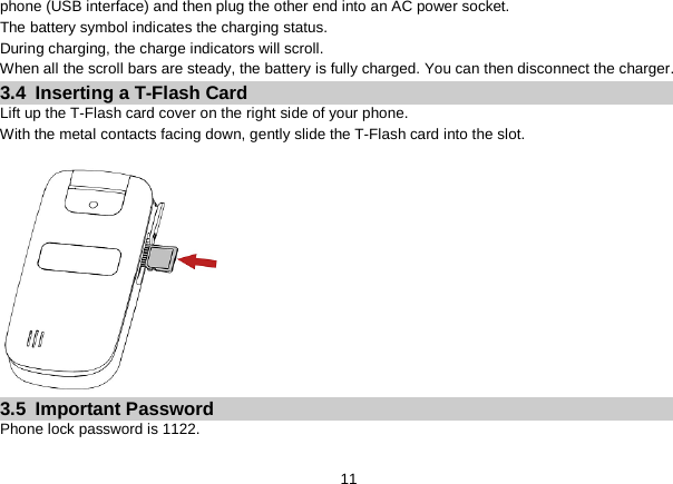   11 phone (USB interface) and then plug the other end into an AC power socket. The battery symbol indicates the charging status. During charging, the charge indicators will scroll. When all the scroll bars are steady, the battery is fully charged. You can then disconnect the charger. 3.4  Inserting a T-Flash Card Lift up the T-Flash card cover on the right side of your phone.   With the metal contacts facing down, gently slide the T-Flash card into the slot.  3.5  Important Password Phone lock password is 1122. 