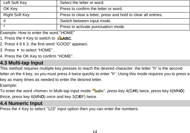   14 Left Soft Key Select the letter or word. OK Key  Press to confirm the letter or word. Right Soft Key   Press to clear a letter, press and hold to clear all entries. #  Switch between input mode. * Press to activate punctuation mode. Example: How to enter the word &quot;HOME&quot; 1. Press the # Key to switch to  ABC. 2. Press 4 6 6 3, the first word “GOOD” appears. 3. Press  ▶  to select “HOME”. 4. Press the OK Key to confirm “HOME”. 4.3 Multi-tap Input This method requires multiple key presses to reach the desired character: the letter &quot;h&quot; is the second letter on the 4 key, so you must press 4 twice quickly to enter &quot;h&quot;. Using this mode requires you to press a key as many times as needed to enter the desired letter. Example: To enter the word «home» in Multi-tap input mode “ abc”, press key 4(GHI) twice, press key 6(MNO) thrice, press key 6(MNO) once and key 3(DEF) twice. 4.4 Numeric Input Press the # Key to select &quot;123&quot; input option then you can enter the numbers.   