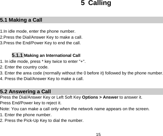   15 5  Calling  5.1 Making a Call  1.In idle mode, enter the phone number. 2.Press the Dial/Answer Key to make a call. 3.Press the End/Power Key to end the call.  5.1.1 Making an International Call 1. In idle mode, press * key twice to enter &quot;+&quot;. 2. Enter the country code. 3. Enter the area code (normally without the 0 before it) followed by the phone number. 4. Press the Dial/Answer Key to make a call.  5.2 Answering a Call Press the Dial/Answer Key or Left Soft Key Options &gt; Answer to answer it. Press End/Power key to reject it.   Note: You can make a call only when the network name appears on the screen. 1. Enter the phone number. 2. Press the Pick-Up Key to dial the number. 