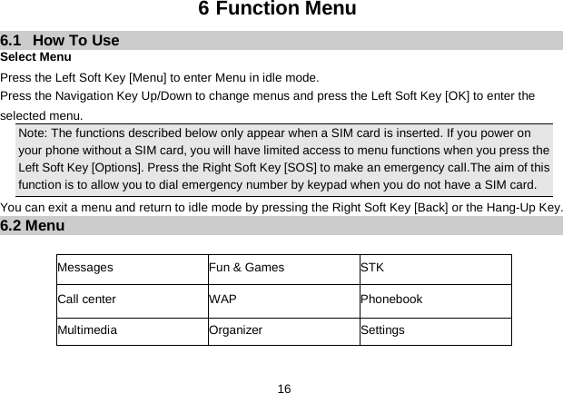   16 6 Function Menu 6.1  How To Use Select Menu Press the Left Soft Key [Menu] to enter Menu in idle mode.   Press the Navigation Key Up/Down to change menus and press the Left Soft Key [OK] to enter the selected menu. Note: The functions described below only appear when a SIM card is inserted. If you power on your phone without a SIM card, you will have limited access to menu functions when you press the Left Soft Key [Options]. Press the Right Soft Key [SOS] to make an emergency call.The aim of this function is to allow you to dial emergency number by keypad when you do not have a SIM card.   You can exit a menu and return to idle mode by pressing the Right Soft Key [Back] or the Hang-Up Key. 6.2 Menu  Messages  Fun &amp; Games  STK   Call center WAP Phonebook   Multimedia  Organizer    Settings  