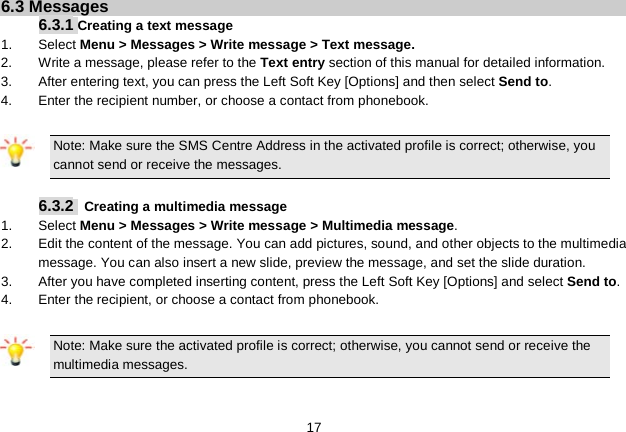   17 6.3 Messages 6.3.1 Creating a text message 1.  Select Menu &gt; Messages &gt; Write message &gt; Text message. 2. Write a message, please refer to the Text entry section of this manual for detailed information. 3.  After entering text, you can press the Left Soft Key [Options] and then select Send to. 4. Enter the recipient number, or choose a contact from phonebook.  Note: Make sure the SMS Centre Address in the activated profile is correct; otherwise, you cannot send or receive the messages.  6.3.2  Creating a multimedia message 1.  Select Menu &gt; Messages &gt; Write message &gt; Multimedia message. 2.  Edit the content of the message. You can add pictures, sound, and other objects to the multimedia message. You can also insert a new slide, preview the message, and set the slide duration. 3.  After you have completed inserting content, press the Left Soft Key [Options] and select Send to. 4. Enter the recipient, or choose a contact from phonebook.  Note: Make sure the activated profile is correct; otherwise, you cannot send or receive the multimedia messages.  