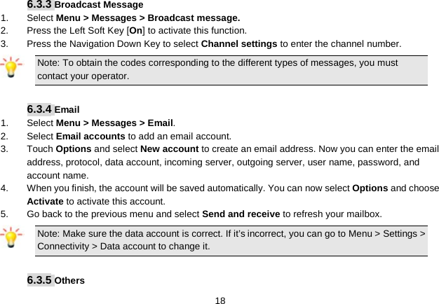   18 6.3.3 Broadcast Message 1.  Select Menu &gt; Messages &gt; Broadcast message. 2.  Press the Left Soft Key [On] to activate this function. 3.  Press the Navigation Down Key to select Channel settings to enter the channel number. Note: To obtain the codes corresponding to the different types of messages, you must contact your operator.  6.3.4 Email 1.  Select Menu &gt; Messages &gt; Email. 2.  Select Email accounts to add an email account. 3. Touch Options and select New account to create an email address. Now you can enter the email address, protocol, data account, incoming server, outgoing server, user name, password, and account name. 4. When you finish, the account will be saved automatically. You can now select Options and choose Activate to activate this account. 5. Go back to the previous menu and select Send and receive to refresh your mailbox. Note: Make sure the data account is correct. If it’s incorrect, you can go to Menu &gt; Settings &gt; Connectivity &gt; Data account to change it.  6.3.5 Others 