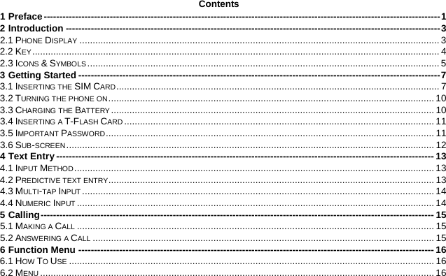  Contents 1 Preface   ------------------------------------------------------------------------------------------------------------------------------ 12 Introduction   ----------------------------------------------------------------------------------------------------------------------- 32.1 PHONE DISPLAY   ......................................................................................................................................... 32.2 KEY   ........................................................................................................................................................... 42.3 ICONS &amp; SYMBOLS   ...................................................................................................................................... 53 Getting Started   ------------------------------------------------------------------------------------------------------------------- 73.1 INSERTING THE SIM CARD   ........................................................................................................................... 73.2 TURNING THE PHONE ON   ............................................................................................................................ 103.3 CHARGING THE BATTERY   ........................................................................................................................... 103.4 INSERTING A T-FLASH CARD   ...................................................................................................................... 113.5 IMPORTANT PASSWORD   ............................................................................................................................. 113.6 SUB-SCREEN   ............................................................................................................................................ 124 Text Entry   ------------------------------------------------------------------------------------------------------------------------ 134.1 INPUT METHOD   ......................................................................................................................................... 134.2 PREDICTIVE TEXT ENTRY   ............................................................................................................................ 134.3 MULTI-TAP INPUT   ...................................................................................................................................... 144.4 NUMERIC INPUT   ........................................................................................................................................ 145 Calling   ----------------------------------------------------------------------------------------------------------------------------- 155.1 MAKING A CALL   ........................................................................................................................................ 155.2 ANSWERING A CALL   .................................................................................................................................. 156 Function Menu   ----------------------------------------------------------------------------------------------------------------- 166.1 HOW TO USE   ........................................................................................................................................... 166.2 MENU   ...................................................................................................................................................... 16