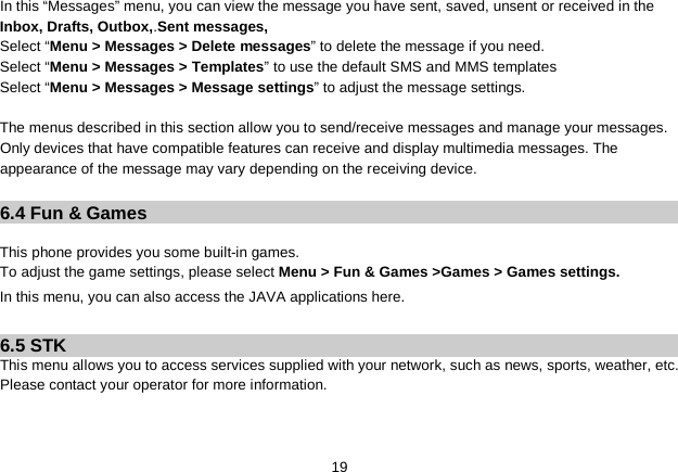   19 In this “Messages” menu, you can view the message you have sent, saved, unsent or received in the Inbox, Drafts, Outbox,.Sent messages,   Select “Menu &gt; Messages &gt; Delete messages” to delete the message if you need. Select “Menu &gt; Messages &gt; Templates” to use the default SMS and MMS templates Select “Menu &gt; Messages &gt; Message settings” to adjust the message settings.  The menus described in this section allow you to send/receive messages and manage your messages. Only devices that have compatible features can receive and display multimedia messages. The appearance of the message may vary depending on the receiving device.    6.4 Fun &amp; Games  This phone provides you some built-in games. To adjust the game settings, please select Menu &gt; Fun &amp; Games &gt;Games &gt; Games settings. In this menu, you can also access the JAVA applications here.    6.5 STK This menu allows you to access services supplied with your network, such as news, sports, weather, etc. Please contact your operator for more information. 