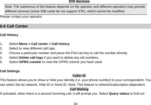   20 STK Services Note: The submenus of this feature depends on the operator and different operators may provide different services (some SIM cards do not support STK), which cannot be modified. Please contact your operator.  6.6 Call Center  Call History  1.  Select Menu &gt; Call center &gt; Call history. 2.  Select to view different call logs. 3. Choose a particular number and press the Pick-Up Key to call the number directly. 4.    Select Delete call logs if you want to delete any old numbers. 5.    Select GPRS counter to view the GPRS volume you have used.    Call Settings Caller ID This feature allows you to show or hide your identity (i.e. your phone number) to your correspondent. You can select Set by network, Hide ID or Send ID. Note: This feature is network/subscription dependent. Call Waiting If activated, when there is a second incoming call, it will prompt you. Select Query status to find out 