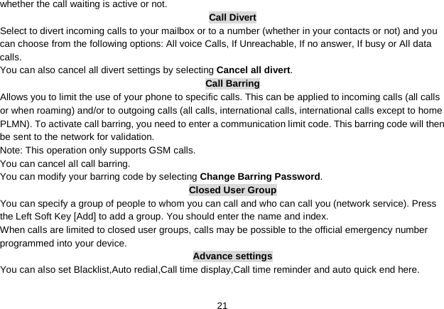   21 whether the call waiting is active or not. Call Divert Select to divert incoming calls to your mailbox or to a number (whether in your contacts or not) and you can choose from the following options: All voice Calls, If Unreachable, If no answer, If busy or All data calls. You can also cancel all divert settings by selecting Cancel all divert. Call Barring Allows you to limit the use of your phone to specific calls. This can be applied to incoming calls (all calls or when roaming) and/or to outgoing calls (all calls, international calls, international calls except to home PLMN). To activate call barring, you need to enter a communication limit code. This barring code will then be sent to the network for validation. Note: This operation only supports GSM calls. You can cancel all call barring.   You can modify your barring code by selecting Change Barring Password. Closed User Group You can specify a group of people to whom you can call and who can call you (network service). Press the Left Soft Key [Add] to add a group. You should enter the name and index. When calls are limited to closed user groups, calls may be possible to the official emergency number programmed into your device. Advance settings You can also set Blacklist,Auto redial,Call time display,Call time reminder and auto quick end here.  