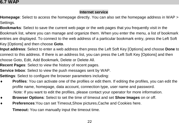   22 6.7 WAP  Internet service Homepage: Select to access the homepage directly. You can also set the homepage address in WAP &gt; Settings. Bookmarks: Select to save the current web page or the web pages that you frequently visit in the Bookmark list, where you can manage and organize them. When you enter the menu, a list of bookmark entries are displayed. To connect to the web address of a particular bookmark entry, press the Left Soft Key [Options] and then choose Goto. Input address: Select to enter a web address then press the Left Soft Key [Options] and choose Done to connect to this address. If there is an address list, you can press the Left Soft Key [Options] and then choose Goto, Edit, Add Bookmark, Delete or Delete All. Recent Pages: Select to view the history of recent pages. Service Inbox: Select to view the push messages sent by WAP. Settings: Select to configure the browser parameters including: ♦ Profiles: You can activate one of the profiles or edit them. If editing the profiles, you can edit the profile name, homepage, data account, connection type, user name and password. Note: If you want to edit the profiles, please contact your operator for more information. ♦ Browser Options: Select to set the time of timeout and set Show Images on or off. ♦ Preferences:You can set Timeout,Show pictures,Cache and Cookies here. Timeout: You can manually input the timeout time. 