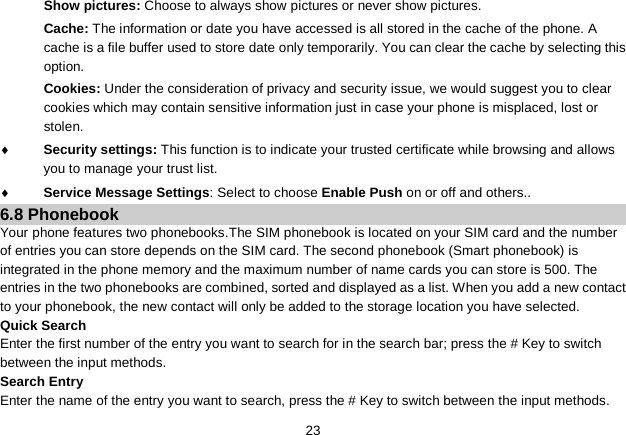   23 Show pictures: Choose to always show pictures or never show pictures. Cache: The information or date you have accessed is all stored in the cache of the phone. A cache is a file buffer used to store date only temporarily. You can clear the cache by selecting this option. Cookies: Under the consideration of privacy and security issue, we would suggest you to clear cookies which may contain sensitive information just in case your phone is misplaced, lost or stolen. ♦ Security settings: This function is to indicate your trusted certificate while browsing and allows you to manage your trust list. ♦ Service Message Settings: Select to choose Enable Push on or off and others.. 6.8 Phonebook Your phone features two phonebooks.The SIM phonebook is located on your SIM card and the number of entries you can store depends on the SIM card. The second phonebook (Smart phonebook) is integrated in the phone memory and the maximum number of name cards you can store is 500. The entries in the two phonebooks are combined, sorted and displayed as a list. When you add a new contact to your phonebook, the new contact will only be added to the storage location you have selected. Quick Search Enter the first number of the entry you want to search for in the search bar; press the # Key to switch between the input methods. Search Entry Enter the name of the entry you want to search, press the # Key to switch between the input methods. 