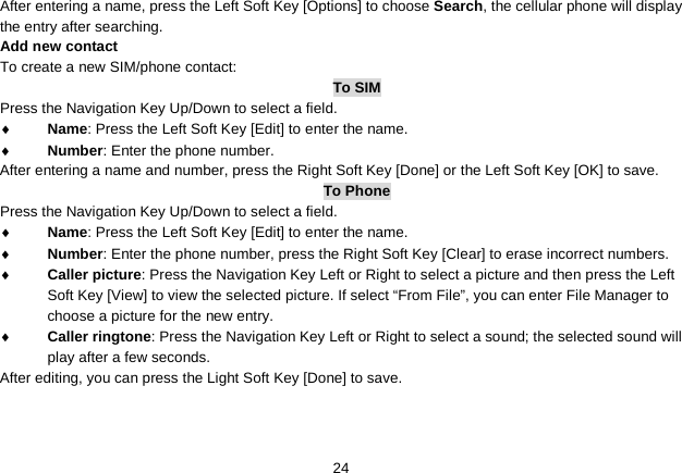   24 After entering a name, press the Left Soft Key [Options] to choose Search, the cellular phone will display the entry after searching. Add new contact To create a new SIM/phone contact: To SIM Press the Navigation Key Up/Down to select a field. ♦ Name: Press the Left Soft Key [Edit] to enter the name. ♦ Number: Enter the phone number. After entering a name and number, press the Right Soft Key [Done] or the Left Soft Key [OK] to save.   To Phone Press the Navigation Key Up/Down to select a field. ♦ Name: Press the Left Soft Key [Edit] to enter the name. ♦ Number: Enter the phone number, press the Right Soft Key [Clear] to erase incorrect numbers. ♦ Caller picture: Press the Navigation Key Left or Right to select a picture and then press the Left Soft Key [View] to view the selected picture. If select “From File”, you can enter File Manager to choose a picture for the new entry. ♦ Caller ringtone: Press the Navigation Key Left or Right to select a sound; the selected sound will play after a few seconds. After editing, you can press the Light Soft Key [Done] to save.   