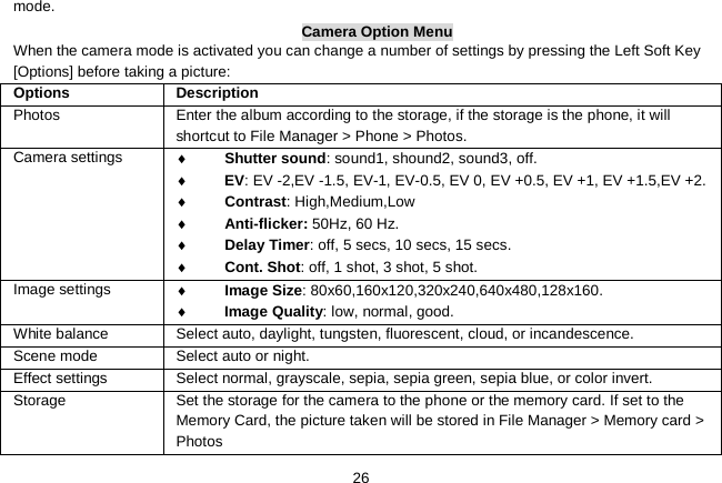   26 mode. Camera Option Menu When the camera mode is activated you can change a number of settings by pressing the Left Soft Key [Options] before taking a picture: Options   Description Photos  Enter the album according to the storage, if the storage is the phone, it will shortcut to File Manager &gt; Phone &gt; Photos. Camera settings ♦ Shutter sound: sound1, shound2, sound3, off. ♦ EV: EV -2,EV -1.5, EV-1, EV-0.5, EV 0, EV +0.5, EV +1, EV +1.5,EV +2. ♦ Contrast: High,Medium,Low ♦ Anti-flicker: 50Hz, 60 Hz. ♦ Delay Timer: off, 5 secs, 10 secs, 15 secs. ♦ Cont. Shot: off, 1 shot, 3 shot, 5 shot. Image settings ♦ Image Size: 80x60,160x120,320x240,640x480,128x160. ♦ Image Quality: low, normal, good. White balance Select auto, daylight, tungsten, fluorescent, cloud, or incandescence. Scene mode  Select auto or night. Effect settings Select normal, grayscale, sepia, sepia green, sepia blue, or color invert. Storage    Set the storage for the camera to the phone or the memory card. If set to the Memory Card, the picture taken will be stored in File Manager &gt; Memory card &gt; Photos 