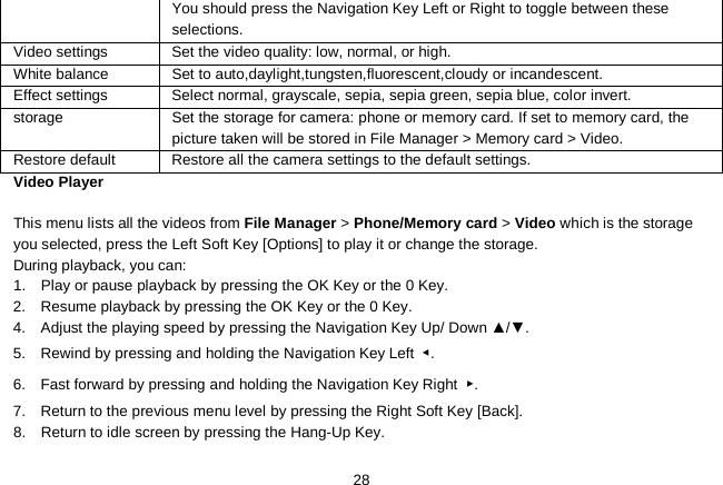   28 You should press the Navigation Key Left or Right to toggle between these selections. Video settings  Set the video quality: low, normal, or high. White balance Set to auto,daylight,tungsten,fluorescent,cloudy or incandescent. Effect settings  Select normal, grayscale, sepia, sepia green, sepia blue, color invert. storage Set the storage for camera: phone or memory card. If set to memory card, the picture taken will be stored in File Manager &gt; Memory card &gt; Video. Restore default  Restore all the camera settings to the default settings. Video Player  This menu lists all the videos from File Manager &gt; Phone/Memory card &gt; Video which is the storage you selected, press the Left Soft Key [Options] to play it or change the storage. During playback, you can: 1.  Play or pause playback by pressing the OK Key or the 0 Key. 2.  Resume playback by pressing the OK Key or the 0 Key. 4.    Adjust the playing speed by pressing the Navigation Key Up/ Down ▲/▼. 5.  Rewind by pressing and holding the Navigation Key Left  ◀. 6.  Fast forward by pressing and holding the Navigation Key Right  ▶. 7.  Return to the previous menu level by pressing the Right Soft Key [Back]. 8.  Return to idle screen by pressing the Hang-Up Key. 