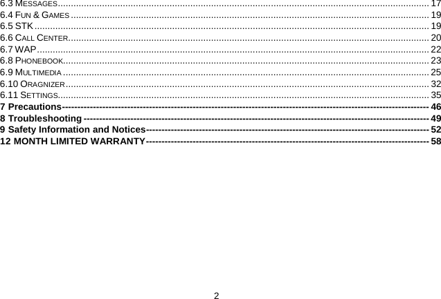   2 6.3 MESSAGES   ............................................................................................................................................... 176.4 FUN &amp; GAMES   .......................................................................................................................................... 196.5 STK   ........................................................................................................................................................ 196.6 CALL CENTER   ........................................................................................................................................... 206.7 WAP   ....................................................................................................................................................... 226.8 PHONEBOOK  ............................................................................................................................................. 236.9 MULTIMEDIA   ............................................................................................................................................. 256.10 ORAGNIZER   ............................................................................................................................................ 326.11 SETTINGS  ............................................................................................................................................... 357 Precautions   ---------------------------------------------------------------------------------------------------------------------- 468 Troubleshooting   --------------------------------------------------------------------------------------------------------------- 499 Safety Information and Notices  ------------------------------------------------------------------------------------------- 5212 MONTH LIMITED WARRANTY   ------------------------------------------------------------------------------------------- 58 