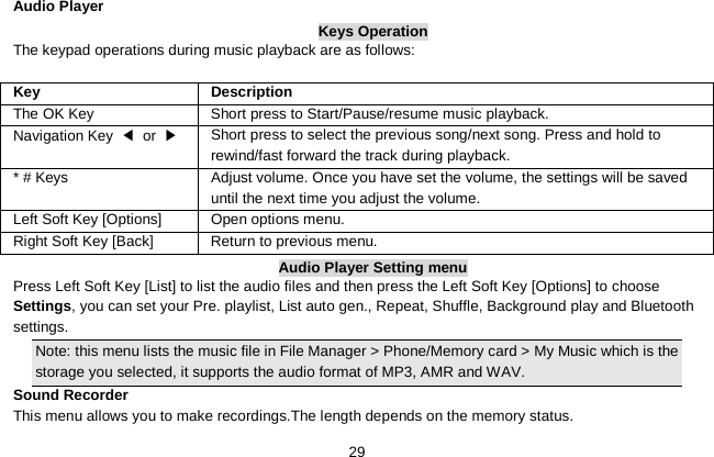   29  Audio Player Keys Operation The keypad operations during music playback are as follows:  Key Description The OK Key  Short press to Start/Pause/resume music playback. Navigation Key ◀ or ▶   Short press to select the previous song/next song. Press and hold to   rewind/fast forward the track during playback. * # Keys  Adjust volume. Once you have set the volume, the settings will be saved until the next time you adjust the volume. Left Soft Key [Options] Open options menu. Right Soft Key [Back] Return to previous menu. Audio Player Setting menu Press Left Soft Key [List] to list the audio files and then press the Left Soft Key [Options] to choose Settings, you can set your Pre. playlist, List auto gen., Repeat, Shuffle, Background play and Bluetooth settings. Note: this menu lists the music file in File Manager &gt; Phone/Memory card &gt; My Music which is the storage you selected, it supports the audio format of MP3, AMR and WAV. Sound Recorder This menu allows you to make recordings.The length depends on the memory status. 