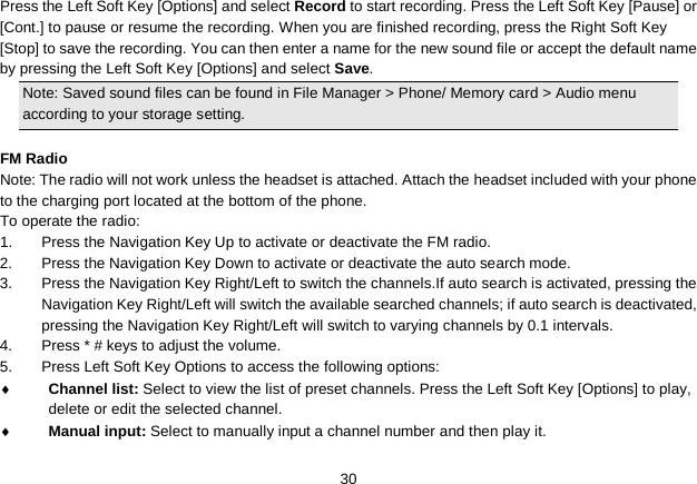   30 Press the Left Soft Key [Options] and select Record to start recording. Press the Left Soft Key [Pause] or [Cont.] to pause or resume the recording. When you are finished recording, press the Right Soft Key [Stop] to save the recording. You can then enter a name for the new sound file or accept the default name by pressing the Left Soft Key [Options] and select Save. Note: Saved sound files can be found in File Manager &gt; Phone/ Memory card &gt; Audio menu according to your storage setting.  FM Radio Note: The radio will not work unless the headset is attached. Attach the headset included with your phone to the charging port located at the bottom of the phone. To operate the radio: 1.  Press the Navigation Key Up to activate or deactivate the FM radio. 2.  Press the Navigation Key Down to activate or deactivate the auto search mode. 3.  Press the Navigation Key Right/Left to switch the channels.If auto search is activated, pressing the Navigation Key Right/Left will switch the available searched channels; if auto search is deactivated, pressing the Navigation Key Right/Left will switch to varying channels by 0.1 intervals. 4.  Press * # keys to adjust the volume. 5.  Press Left Soft Key Options to access the following options: ♦ Channel list: Select to view the list of preset channels. Press the Left Soft Key [Options] to play, delete or edit the selected channel. ♦ Manual input: Select to manually input a channel number and then play it. 