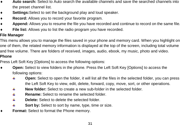   31 ♦ Auto search: Select to Auto search the available channels and save the searched channels into the preset channel list. ♦ Settings:Select to set the background play and loud speaker. ♦ Record: Allows you to record your favorite program. ♦ Append: Allows you to resume the file you have recorded and continue to record on the same file. ♦ File list: Allows you to list the radio program you have recorded. File Manager This menu allows you to manage the files saved in your phone and memory card. When you highlight on one of them, the related memory information is displayed at the top of the screen, including total volume and free volume. There are folders of received, images, audio, ebook, my music, photo and video. Phone Press Left Soft Key [Options] to access the following options: ♦ Open: Select to view folders in the phone. Press the Left Soft Key [Options] to access the following options:  Open: Select to open the folder, it will list all the files in the selected folder, you can press the Left Soft Key to view, edit, delete, forward, copy, move, sort, or other operations.  New folder: Select to create a new sub-folder in the selected folder.  Rename: Select to rename the selected folder.  Delete: Select to delete the selected folder.  Sort by: Select to sort by name, type, time or size.   ♦ Format: Select to format the Phone memory. 