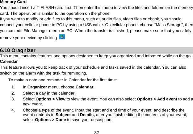   32 Memory Card You should insert a T-FLASH card first. Then enter this menu to view the files and folders on the memory card. The operation is similar to the operation on the phone. If you want to modify or add files to this menu, such as audio files, video files or ebook, you should connect your cellular phone to PC by using a USB cable. On cellular phone, choose “Mass Storage”, then you can edit File Manager menu on PC. When the transfer is finished, please make sure that you safely remove your device by clicking    6.10 Oragnizer This menu contains features and options designed to keep you organized and informed while on the go. Calendar This feature allows you to keep track of your schedule and tasks saved in the calendar. You can also switch on the alarm with the task for reminding. To make a note and reminder in Calendar for the first time: 1.  In Organizer menu, choose Calendar. 2. Select a day in the calendar. 3. Select Options &gt; View to view the event. You can also select Options &gt; Add event to add a new event. 4. Choose a type of the event. Input the start and end time of your event, and describe the event contents in Subject and Details, after you finish editing the contents of your event, select Options &gt; Done to save your description. 