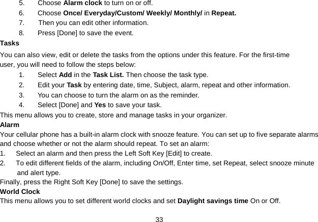   33 5.  Choose Alarm clock to turn on or off.   6.  Choose Once/ Everyday/Custom/ Weekly/ Monthly/ in Repeat. 7.    Then you can edit other information. 8.  Press [Done] to save the event. Tasks You can also view, edit or delete the tasks from the options under this feature. For the first-time user, you will need to follow the steps below: 1. Select Add in the Task List. Then choose the task type. 2.  Edit your Task by entering date, time, Subject, alarm, repeat and other information. 3. You can choose to turn the alarm on as the reminder. 4. Select [Done] and Yes to save your task. This menu allows you to create, store and manage tasks in your organizer. Alarm Your cellular phone has a built-in alarm clock with snooze feature. You can set up to five separate alarms and choose whether or not the alarm should repeat. To set an alarm: 1.   Select an alarm and then press the Left Soft Key [Edit] to create. 2.   To edit different fields of the alarm, including On/Off, Enter time, set Repeat, select snooze minute and alert type. Finally, press the Right Soft Key [Done] to save the settings. World Clock This menu allows you to set different world clocks and set Daylight savings time On or Off. 