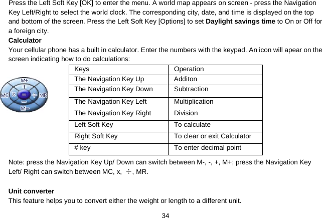   34 Press the Left Soft Key [OK] to enter the menu. A world map appears on screen - press the Navigation Key Left/Right to select the world clock. The corresponding city, date, and time is displayed on the top and bottom of the screen. Press the Left Soft Key [Options] to set Daylight savings time to On or Off for a foreign city. Calculator Your cellular phone has a built in calculator. Enter the numbers with the keypad. An icon will apear on the screen indicating how to do calculations:           Note: press the Navigation Key Up/ Down can switch between M-, -, +, M+; press the Navigation Key Left/ Right can switch between MC, x, ÷, MR.  Unit converter This feature helps you to convert either the weight or length to a different unit. Keys Operation The Navigation Key Up  Additon The Navigation Key Down Subtraction The Navigation Key Left Multiplication The Navigation Key Right Division Left Soft Key To calculate Right Soft Key To clear or exit Calculator # key To enter decimal point 