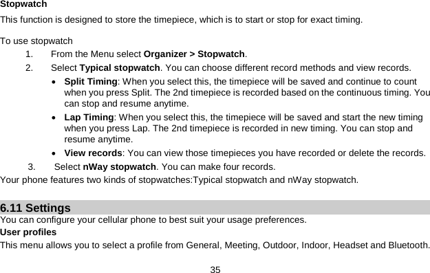   35   Stopwatch This function is designed to store the timepiece, which is to start or stop for exact timing. To use stopwatch 1.  From the Menu select Organizer &gt; Stopwatch. 2.  Select Typical stopwatch. You can choose different record methods and view records.   • Split Timing: When you select this, the timepiece will be saved and continue to count when you press Split. The 2nd timepiece is recorded based on the continuous timing. You can stop and resume anytime. • Lap Timing: When you select this, the timepiece will be saved and start the new timing when you press Lap. The 2nd timepiece is recorded in new timing. You can stop and resume anytime. • View records: You can view those timepieces you have recorded or delete the records. 3.    Select nWay stopwatch. You can make four records. Your phone features two kinds of stopwatches:Typical stopwatch and nWay stopwatch.  6.11 Settings You can configure your cellular phone to best suit your usage preferences. User profiles This menu allows you to select a profile from General, Meeting, Outdoor, Indoor, Headset and Bluetooth. 