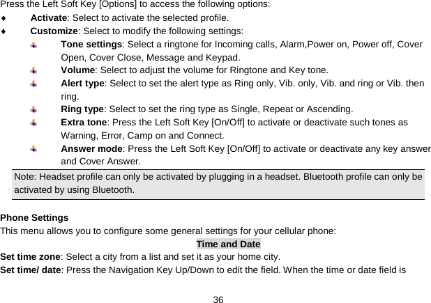   36 Press the Left Soft Key [Options] to access the following options: ♦ Activate: Select to activate the selected profile. ♦ Customize: Select to modify the following settings:  Tone settings: Select a ringtone for Incoming calls, Alarm,Power on, Power off, Cover Open, Cover Close, Message and Keypad.  Volume: Select to adjust the volume for Ringtone and Key tone.  Alert type: Select to set the alert type as Ring only, Vib. only, Vib. and ring or Vib. then ring.  Ring type: Select to set the ring type as Single, Repeat or Ascending.  Extra tone: Press the Left Soft Key [On/Off] to activate or deactivate such tones as Warning, Error, Camp on and Connect.  Answer mode: Press the Left Soft Key [On/Off] to activate or deactivate any key answer and Cover Answer. Note: Headset profile can only be activated by plugging in a headset. Bluetooth profile can only be activated by using Bluetooth.  Phone Settings This menu allows you to configure some general settings for your cellular phone: Time and Date Set time zone: Select a city from a list and set it as your home city. Set time/ date: Press the Navigation Key Up/Down to edit the field. When the time or date field is 