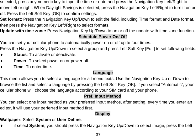   37 selected, press any numeric key to input the time or date and press the Navigation Key Left/Right to move left or right. When Daylight Savings is selected, press the Navigation Key Left/Right to turn it on or off. Press the Left Soft Key [OK] to confirm settings. Set format: Press the Navigation Key Up/Down to edit the field, including Time format and Date format, then press the Navigation Key Left/Right to select formats. Update with time zone: Press Navigation Key Up/Down to on or off the update with time zone function. Schedule Power On/ Off You can set your cellular phone to automatically power on or off up to four times. Press the Navigation Key Up/Down to select a group and press Left Soft Key [Edit] to set following fields: ♦ Status: To activate or deactivate. ♦ Power: To select power on or power off. ♦ Time: To enter time. Language This menu allows you to select a language for all menu texts. Use the Navigation Key Up or Down to browse the list and select a language by pressing the Left Soft Key [OK]. If you select “Automatic”, your cellular phone will choose the language according to your SIM card and your phone. Pref. Input Method You can select one input method as your preferred input methos, after setting, every time you enter an editor, it will use your perferred input method first. Display Wallpaper: Select System or User Define. ♦  if select System, you should press the Navigation Key Up/Down to select image, press the Left 