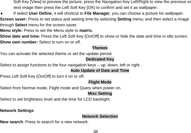   38 Soft Key [View] to preview the picture, press the Navigation Key Left/Right to view the previous or next image then press the Left Soft Key [OK] to confirm and set it as wallpaper. ♦  If select User Define, it will shortcut to File Manager, you can choose a picture for wallpaper. Screen saver: Press to set status and waiting time by selecting Setting menu; and then select a image through Select menu for the screen saver. Menu style: Press to set the Menu style to matrix. Show date and time: Press the Left Soft Key [On/Off] to show or hide the date and time in idle screen. Show own number: Select to turn on or off. Themes You can activate the selected theme or set the update period. Dedicated Key Select to assign functions to the four navigation keys – up, down, left or right. Auto Update of Date and Time Press Left Soft Key [On/Off] to turn it on or off. Flight Mode Select from Normal mode, Flight mode and Query when power on. Misc Setting Select to set brightness level and the time for LCD backlight.  Network Settings Network Selection New search: Press to search for a new network. 