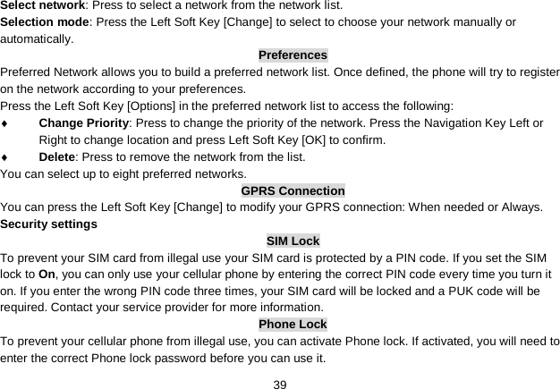   39 Select network: Press to select a network from the network list. Selection mode: Press the Left Soft Key [Change] to select to choose your network manually or automatically.   Preferences Preferred Network allows you to build a preferred network list. Once defined, the phone will try to register on the network according to your preferences. Press the Left Soft Key [Options] in the preferred network list to access the following: ♦ Change Priority: Press to change the priority of the network. Press the Navigation Key Left or Right to change location and press Left Soft Key [OK] to confirm. ♦ Delete: Press to remove the network from the list. You can select up to eight preferred networks. GPRS Connection You can press the Left Soft Key [Change] to modify your GPRS connection: When needed or Always. Security settings SIM Lock To prevent your SIM card from illegal use your SIM card is protected by a PIN code. If you set the SIM lock to On, you can only use your cellular phone by entering the correct PIN code every time you turn it on. If you enter the wrong PIN code three times, your SIM card will be locked and a PUK code will be required. Contact your service provider for more information. Phone Lock To prevent your cellular phone from illegal use, you can activate Phone lock. If activated, you will need to enter the correct Phone lock password before you can use it. 