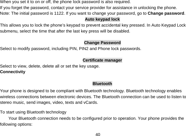   40 When you set it to on or off, the phone lock password is also required. If you forget the password, contact your service provider for assistance in unlocking the phone. Note: The initial password is 1122. If you want to change your password, go to Change password. Auto keypad lock This allows you to lock the phone’s keypad to prevent accidental key pressed. In Auto Keypad Lock submenu, select the time that after the last key press will be disabled.  Change Password Select to modify password, including PIN, PIN2 and Phone lock passwords.  Certificate manager Select to view, delete, delete all or set the key usage. Connectivity  Bluetooth Your phone is designed to be compliant with Bluetooth technology. Bluetooth technology enables wireless connections between electronic devices. The Bluetooth connection can be used to listen to stereo music, send images, video, texts and vCards. To start using Bluetooth technology Your Bluetooth connection needs to be configured prior to operation. Your phone provides the following options: 