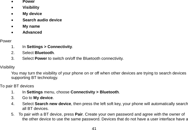   41 • Power • Visibility • My device • Search audio device • My name • Advanced Power 1. In Settings &gt; Connectivity. 2. Select Bluetooth. 3.   Select Power to switch on/off the Bluetooth connectivity. Visibility You may turn the visibility of your phone on or off when other devices are trying to search devices supporting BT technology. To pair BT devices 1. In Settings menu, choose Connectivity &gt; Bluetooth. 3. Go to My device. 4.  Select Search new device, then press the left soft key, your phone will automatically search all BT devices. 5.    To pair with a BT device, press Pair. Create your own password and agree with the owner of the other device to use the same password. Devices that do not have a user interface have a 