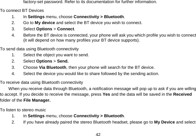   42 factory-set password. Refer to its documentation for further information. To connect BT Devices 1. In Settings menu, choose Connectivity &gt; Bluetooth. 2.  Go to My device and select the BT device you wish to connect. 3.  Select Options &gt; Connect. 4.  Before the BT device is connected, your phone will ask you which profile you wish to connect (it will depend on how many profiles your BT device supports). To send data using Bluetooth connectivity 1. Select the object you want to send. 2. Select Options &gt; Send. 3. Choose Via Bluetooth, then your phone will search for the BT device.   4. Select the device you would like to share followed by the sending action. To receive data using Bluetooth connectivity   When you receive data through Bluetooth, a notification message will pop up to ask if you are willing to accept. If you decide to receive the message, press Yes and the data will be saved in the Received folder of the File Manager.   To listen to stereo music 1.  In Settings menu, choose Connectivity &gt; Bluetooth. 2.  If you have already paired the stereo Bluetooth headset, please go to My Device and select 
