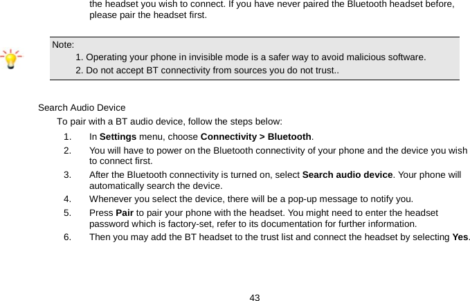   43 the headset you wish to connect. If you have never paired the Bluetooth headset before, please pair the headset first.  Note:                                                                                 1. Operating your phone in invisible mode is a safer way to avoid malicious software.        2. Do not accept BT connectivity from sources you do not trust..  Search Audio Device To pair with a BT audio device, follow the steps below: 1. In Settings menu, choose Connectivity &gt; Bluetooth. 2.  You will have to power on the Bluetooth connectivity of your phone and the device you wish to connect first. 3.  After the Bluetooth connectivity is turned on, select Search audio device. Your phone will automatically search the device. 4.  Whenever you select the device, there will be a pop-up message to notify you. 5.  Press Pair to pair your phone with the headset. You might need to enter the headset password which is factory-set, refer to its documentation for further information. 6.  Then you may add the BT headset to the trust list and connect the headset by selecting Yes.  