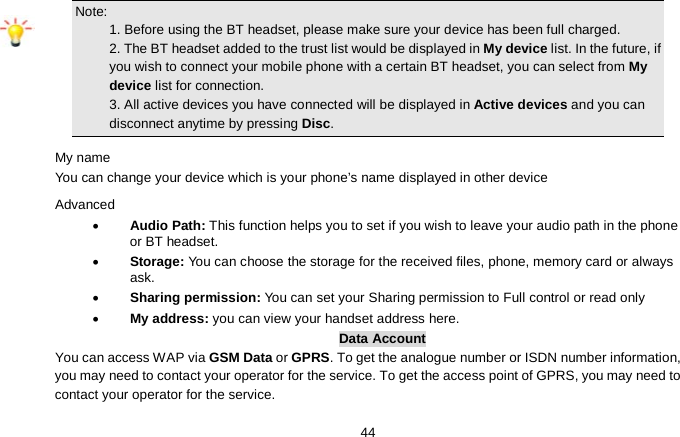   44 Note:                                                                                 1. Before using the BT headset, please make sure your device has been full charged.      2. The BT headset added to the trust list would be displayed in My device list. In the future, if you wish to connect your mobile phone with a certain BT headset, you can select from My device list for connection.                                                           3. All active devices you have connected will be displayed in Active devices and you can disconnect anytime by pressing Disc. My name You can change your device which is your phone’s name displayed in other device Advanced • Audio Path: This function helps you to set if you wish to leave your audio path in the phone or BT headset. • Storage: You can choose the storage for the received files, phone, memory card or always ask. • Sharing permission: You can set your Sharing permission to Full control or read only • My address: you can view your handset address here. Data Account You can access WAP via GSM Data or GPRS. To get the analogue number or ISDN number information, you may need to contact your operator for the service. To get the access point of GPRS, you may need to contact your operator for the service. 