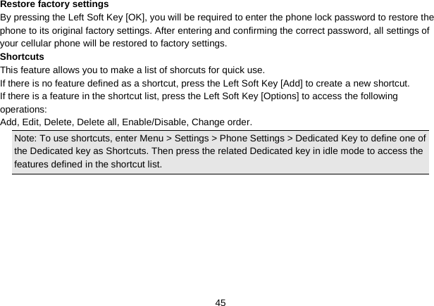   45 Restore factory settings By pressing the Left Soft Key [OK], you will be required to enter the phone lock password to restore the phone to its original factory settings. After entering and confirming the correct password, all settings of your cellular phone will be restored to factory settings. Shortcuts This feature allows you to make a list of shorcuts for quick use. If there is no feature defined as a shortcut, press the Left Soft Key [Add] to create a new shortcut. If there is a feature in the shortcut list, press the Left Soft Key [Options] to access the following operations: Add, Edit, Delete, Delete all, Enable/Disable, Change order. Note: To use shortcuts, enter Menu &gt; Settings &gt; Phone Settings &gt; Dedicated Key to define one of the Dedicated key as Shortcuts. Then press the related Dedicated key in idle mode to access the features defined in the shortcut list.  