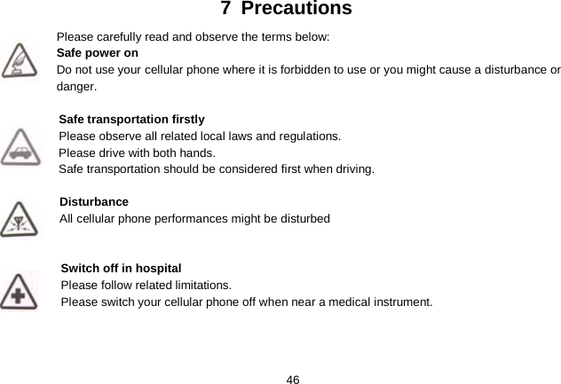   46 7  Precautions Please carefully read and observe the terms below: Safe power on Do not use your cellular phone where it is forbidden to use or you might cause a disturbance or danger.  Safe transportation firstly Please observe all related local laws and regulations. Please drive with both hands.   Safe transportation should be considered first when driving.  Disturbance All cellular phone performances might be disturbed    Switch off in hospital     Please follow related limitations. Please switch your cellular phone off when near a medical instrument.    