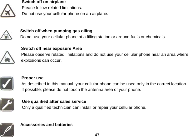   47 Switch off on airplane Please follow related limitations. Do not use your cellular phone on an airplane.   Switch off when pumping gas oiling Do not use your cellular phone at a filling station or around fuels or chemicals.  Switch off near exposure Area Please observe related limitations and do not use your cellular phone near an area where explosions can occur.   Proper use As described in this manual, your cellular phone can be used only in the correct location. If possible, please do not touch the antenna area of your phone.  Use qualified after sales service Only a qualified technician can install or repair your cellular phone.   Accessories and batteries 