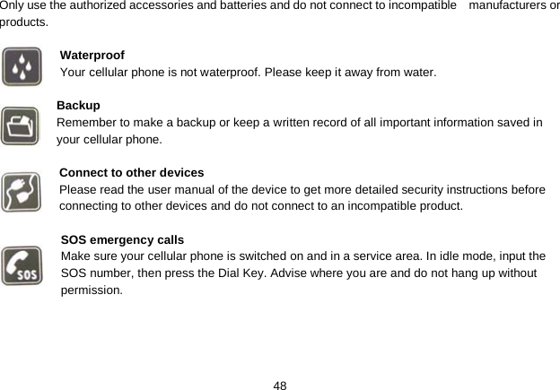   48 Only use the authorized accessories and batteries and do not connect to incompatible   manufacturers or products.  Waterproof Your cellular phone is not waterproof. Please keep it away from water.  Backup Remember to make a backup or keep a written record of all important information saved in your cellular phone.  Connect to other devices Please read the user manual of the device to get more detailed security instructions before connecting to other devices and do not connect to an incompatible product.  SOS emergency calls Make sure your cellular phone is switched on and in a service area. In idle mode, input the SOS number, then press the Dial Key. Advise where you are and do not hang up without permission. 