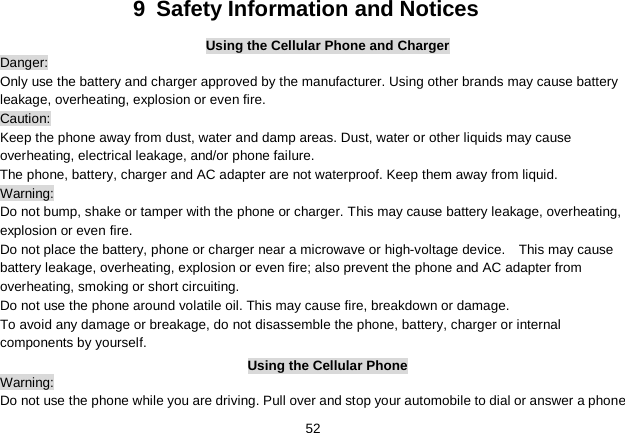   52 9  Safety Information and Notices Using the Cellular Phone and Charger Danger: Only use the battery and charger approved by the manufacturer. Using other brands may cause battery leakage, overheating, explosion or even fire. Caution: Keep the phone away from dust, water and damp areas. Dust, water or other liquids may cause overheating, electrical leakage, and/or phone failure.   The phone, battery, charger and AC adapter are not waterproof. Keep them away from liquid. Warning: Do not bump, shake or tamper with the phone or charger. This may cause battery leakage, overheating, explosion or even fire. Do not place the battery, phone or charger near a microwave or high-voltage device.    This may cause battery leakage, overheating, explosion or even fire; also prevent the phone and AC adapter from overheating, smoking or short circuiting. Do not use the phone around volatile oil. This may cause fire, breakdown or damage. To avoid any damage or breakage, do not disassemble the phone, battery, charger or internal components by yourself. Using the Cellular Phone Warning: Do not use the phone while you are driving. Pull over and stop your automobile to dial or answer a phone 