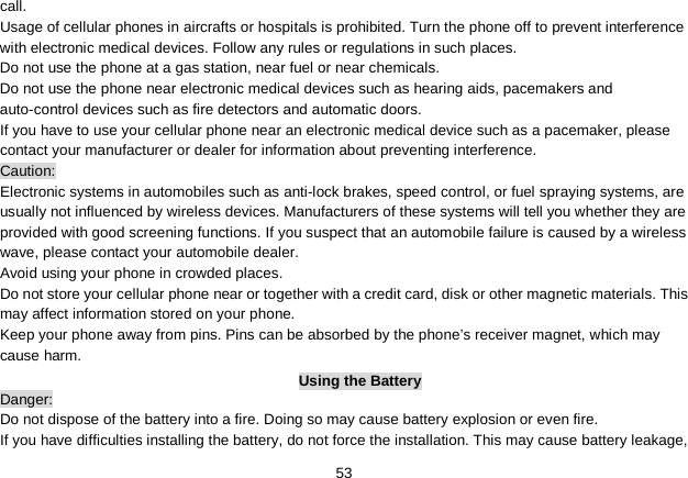   53 call. Usage of cellular phones in aircrafts or hospitals is prohibited. Turn the phone off to prevent interference with electronic medical devices. Follow any rules or regulations in such places. Do not use the phone at a gas station, near fuel or near chemicals. Do not use the phone near electronic medical devices such as hearing aids, pacemakers and auto-control devices such as fire detectors and automatic doors.   If you have to use your cellular phone near an electronic medical device such as a pacemaker, please contact your manufacturer or dealer for information about preventing interference. Caution: Electronic systems in automobiles such as anti-lock brakes, speed control, or fuel spraying systems, are usually not influenced by wireless devices. Manufacturers of these systems will tell you whether they are provided with good screening functions. If you suspect that an automobile failure is caused by a wireless wave, please contact your automobile dealer. Avoid using your phone in crowded places. Do not store your cellular phone near or together with a credit card, disk or other magnetic materials. This may affect information stored on your phone. Keep your phone away from pins. Pins can be absorbed by the phone’s receiver magnet, which may cause harm. Using the Battery Danger: Do not dispose of the battery into a fire. Doing so may cause battery explosion or even fire. If you have difficulties installing the battery, do not force the installation. This may cause battery leakage, 