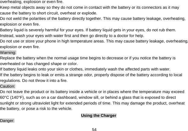   54 overheating, explosion or even fire. Keep metal objects away so they do not come in contact with the battery or its connectors as it may cause the battery to short circuit, overheat or explode.   Do not weld the polarities of the battery directly together. This may cause battery leakage, overheating, explosion or even fire. Battery liquid is severely harmful for your eyes. If battery liquid gets in your eyes, do not rub them.   Instead, wash your eyes with water first and then go directly to a doctor for help. Do not use or store your phone in high temperature areas. This may cause battery leakage, overheating, explosion or even fire. Warning: Replace the battery when the normal usage time begins to decrease or if you notice the battery is overheated or has changed shape or color.   If battery liquid leaks onto your skin or clothes, immediately wash the affected parts with water.   If the battery begins to leak or emits a strange odor, properly dispose of the battery according to local regulations. Do not throw it into a fire.   Caution: Do not leave the product or its battery inside a vehicle or in places where the temperature may exceed 60°C (140°F), such as on a car dashboard, window sill, or behind a glass that is exposed to direct sunlight or strong ultraviolet light for extended periods of time. This may damage the product, overheat the battery, or pose a risk to the vehicle.   Using the Charger Danger: 