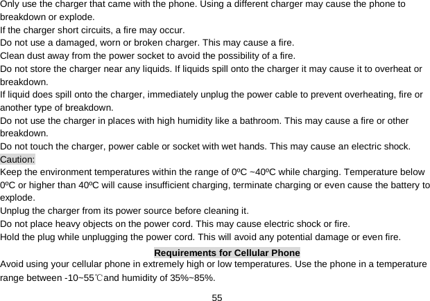   55 Only use the charger that came with the phone. Using a different charger may cause the phone to breakdown or explode.   If the charger short circuits, a fire may occur.   Do not use a damaged, worn or broken charger. This may cause a fire.   Clean dust away from the power socket to avoid the possibility of a fire. Do not store the charger near any liquids. If liquids spill onto the charger it may cause it to overheat or breakdown. If liquid does spill onto the charger, immediately unplug the power cable to prevent overheating, fire or another type of breakdown. Do not use the charger in places with high humidity like a bathroom. This may cause a fire or other breakdown. Do not touch the charger, power cable or socket with wet hands. This may cause an electric shock. Caution: Keep the environment temperatures within the range of 0ºC ~40ºC while charging. Temperature below 0ºC or higher than 40ºC will cause insufficient charging, terminate charging or even cause the battery to explode. Unplug the charger from its power source before cleaning it.   Do not place heavy objects on the power cord. This may cause electric shock or fire. Hold the plug while unplugging the power cord. This will avoid any potential damage or even fire. Requirements for Cellular Phone Avoid using your cellular phone in extremely high or low temperatures. Use the phone in a temperature range between -10~55℃and humidity of 35%~85%. 