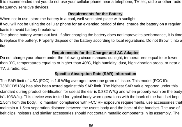   56 It is recommended that you do not use your cellular phone near a telephone, TV set, radio or other radio frequency sensitive devices. Requirements for the Battery When not in use, store the battery in a cool, well-ventilated place with sunlight. If you will not be using the cellular phone for an extended period of time, charge the battery on a regular basis to avoid battery breakdown. The phone battery wears out fast. If after charging the battery does not improve its performance, it is time to replace the battery. Properly dispose of the battery according to local regulations. Do not throw it into a fire. Requirements for the Charger and AC Adapter Do not charge your phone under the following circumstances: sunlight, temperatures equal to or lower than 0ºC, temperatures equal to or higher than 40ºC, high humidity, dust, high vibration areas, or near a TV, a radio, etc. Specific Absorption Rate (SAR) information The SAR limit of USA (FCC) is 1.6 W/kg averaged over one gram of tissue. This model (FCC ID: T38PCD5136) has also been tested against this SAR limit. The highest SAR value reported under this standard during product certification for use at the ear is 0.832 W/kg and when properly worn on the body is1.103W/kg. This device was tested for typical body-worn operations with the back of the handset kept 1.5cm from the body. To maintain compliance with FCC RF exposure requirements, use accessories that maintain a 1.5cm separation distance between the user&apos;s body and the back of the handset. The use of belt clips, holsters and similar accessories should not contain metallic components in its assembly. The 