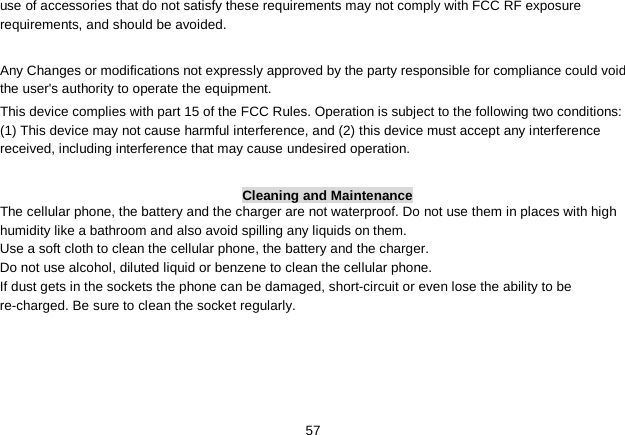   57 use of accessories that do not satisfy these requirements may not comply with FCC RF exposure requirements, and should be avoided.    Any Changes or modifications not expressly approved by the party responsible for compliance could void the user&apos;s authority to operate the equipment.   This device complies with part 15 of the FCC Rules. Operation is subject to the following two conditions: (1) This device may not cause harmful interference, and (2) this device must accept any interference received, including interference that may cause undesired operation.  Cleaning and Maintenance The cellular phone, the battery and the charger are not waterproof. Do not use them in places with high humidity like a bathroom and also avoid spilling any liquids on them. Use a soft cloth to clean the cellular phone, the battery and the charger. Do not use alcohol, diluted liquid or benzene to clean the cellular phone. If dust gets in the sockets the phone can be damaged, short-circuit or even lose the ability to be re-charged. Be sure to clean the socket regularly. 