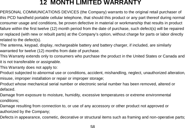   58 12 MONTH LIMITED WARRANTY PERSONAL COMMUNICATIONS DEVICES (the Company) warrants to the original retail purchaser of this PCD handheld portable cellular telephone, that should this product or any part thereof during normal consumer usage and conditions, be proven defective in material or workmanship that results in product failure within the first twelve (12) month period from the date of purchase, such defect(s) will be repaired or replaced (with new or rebuilt parts) at the Company’s option, without charge for parts or labor directly related to the defect(s). The antenna, keypad, display, rechargeable battery and battery charger, if included, are similarly warranted for twelve (12) months from date of purchase.     This Warranty extends only to consumers who purchase the product in the United States or Canada and it is not transferable or assignable. This Warranty does not apply to: Product subjected to abnormal use or conditions, accident, mishandling, neglect, unauthorized alteration, misuse, improper installation or repair or improper storage; Product whose mechanical serial number or electronic serial number has been removed, altered or defaced. Damage from exposure to moisture, humidity, excessive temperatures or extreme environmental conditions; Damage resulting from connection to, or use of any accessory or other product not approved or authorized by the Company; Defects in appearance, cosmetic, decorative or structural items such as framing and non-operative parts; 