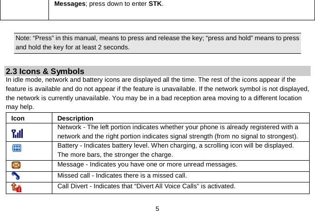   5 Messages; press down to enter STK.    Note: “Press” in this manual, means to press and release the key; “press and hold” means to press and hold the key for at least 2 seconds.  2.3 Icons &amp; Symbols In idle mode, network and battery icons are displayed all the time. The rest of the icons appear if the feature is available and do not appear if the feature is unavailable. If the network symbol is not displayed, the network is currently unavailable. You may be in a bad reception area moving to a different location may help. Icon Description  Network - The left portion indicates whether your phone is already registered with a network and the right portion indicates signal strength (from no signal to strongest).  Battery - Indicates battery level. When charging, a scrolling icon will be displayed. The more bars, the stronger the charge.  Message - Indicates you have one or more unread messages.  Missed call - Indicates there is a missed call.  Call Divert - Indicates that “Divert All Voice Calls” is activated. 