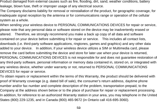   59 Product damaged from external causes such as fire, flooding, dirt, sand, weather conditions, battery leakage, blown fuse, theft or improper usage of any electrical source. The Company disclaims liability for removal or reinstallation of the product, for geographic coverage, for inadequate signal reception by the antenna or for communications range or operation of the cellular system as a whole.   When sending your wireless device to PERSONAL COMMUNICATIONS DEVICES for repair or service, please note that any personal data or software stored on the device may be inadvertently erased or altered.    Therefore, we strongly recommend you make a back up copy of all data and software contained on your device before submitting it for repair or service.    This includes all contact lists, downloads (i.e. third-party software applications, ringtones, games and graphics) and any other data added to your device.    In addition, if your wireless device utilizes a SIM or Multimedia card, please remove the card before submitting the device and store for later use when your device is returned, PERSONAL COMMUNICATIONS DEVICES is not responsible for and does not guarantee restoration of any third-party software, personal information or memory data contained in, stored on, or integrated with any wireless device, whether under warranty or not, returned to PERSONAL COMMUNICATIONS DEVICES for repair or service.     To obtain repairs or replacement within the terms of this Warranty, the product should be delivered with proof of Warranty coverage (e.g. dated bill of sale), the consumer’s return address, daytime phone number and/or fax number and complete description of the problem, transportation prepaid, to the Company at the address shown below or to the place of purchase for repair or replacement processing.   In addition, for reference to an authorized Warranty station in your area, you may telephone in the United States (800) 229-1235, and in Canada (800) 465-9672 (in Ontario call 416-695-3060). 